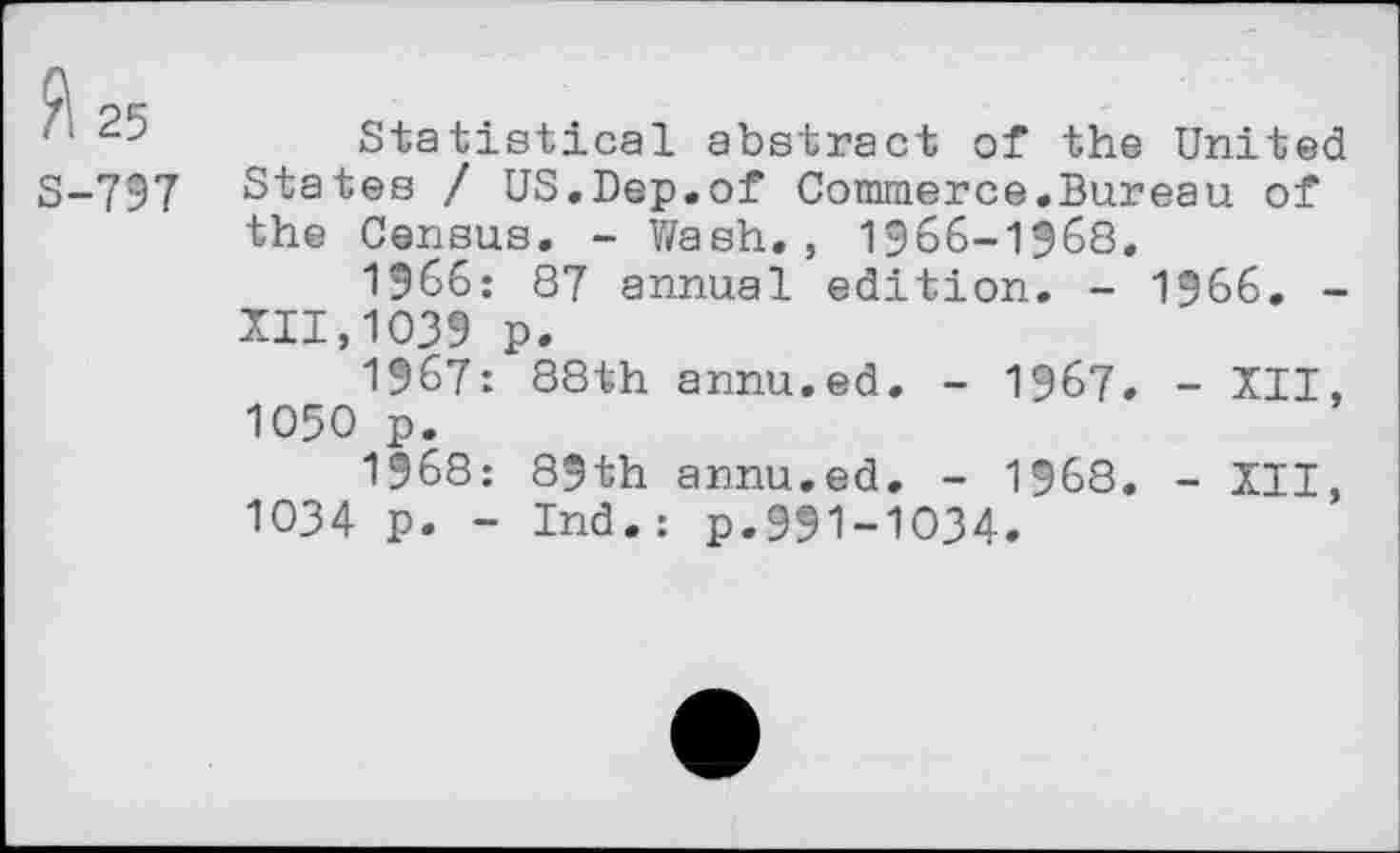 ﻿25
S-797
Statistical abstract of the United States / US.Dep.of Commerce.Bureau of the Census. - Wash., 1966-1968.
1966: 87 annual edition. - 1966. -XII,1039 p.
1967: 88th annu.ed. - 1967. - III, 1050 p.
1968: 89th annu.ed. - 1968. - XII, 1034 p. - Ind.: p.991-1034.